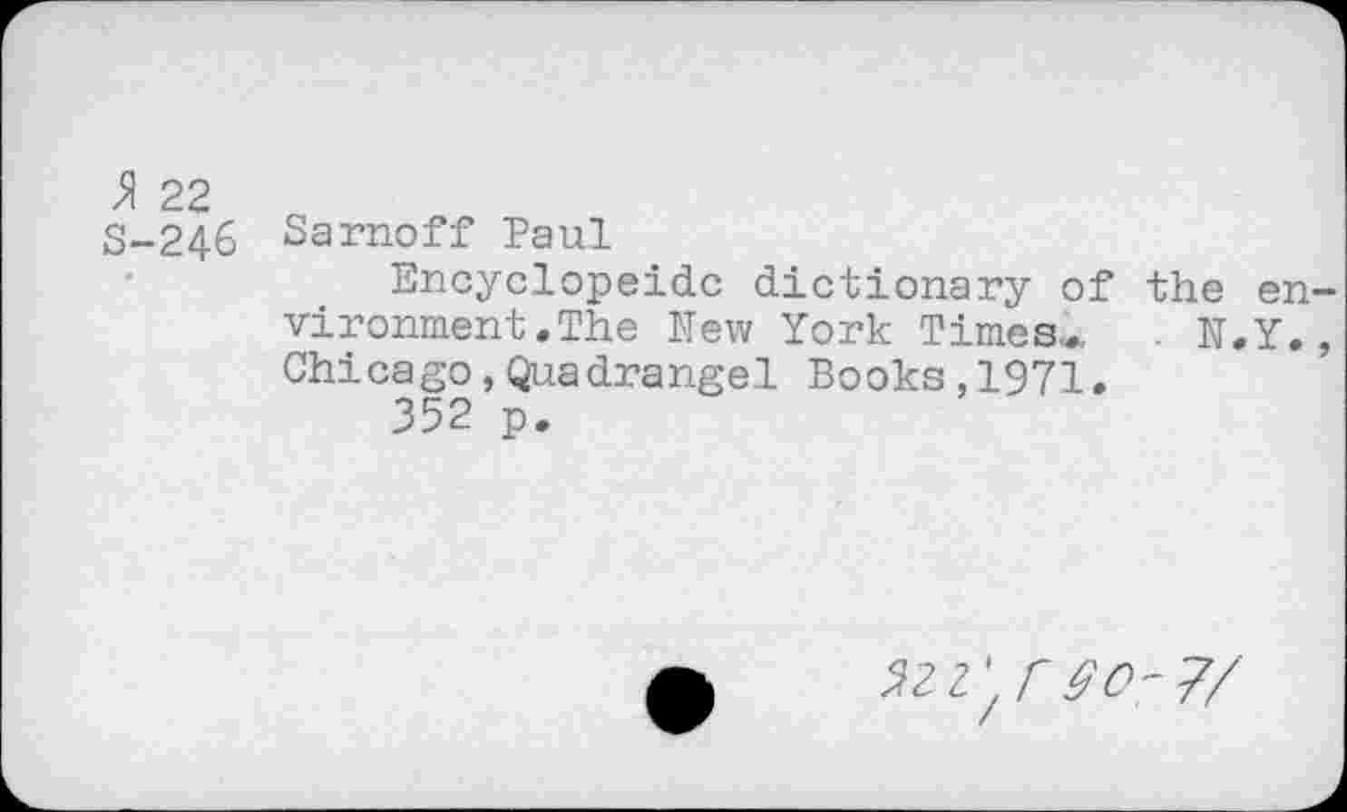 ﻿A 22 S-246
Sarnoff Paul
Encyclopeidc dictionary of the en vironment.The New York Times*, . N.Y. Chicago,Quadrangel Books,1971.
352 p.